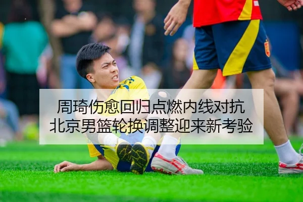 周琦伤愈回归点燃内线对抗 北京男篮轮换调整迎来新考验