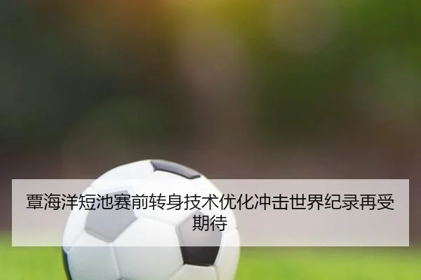 覃海洋短池赛前转身技术优化冲击世界纪录再受期待