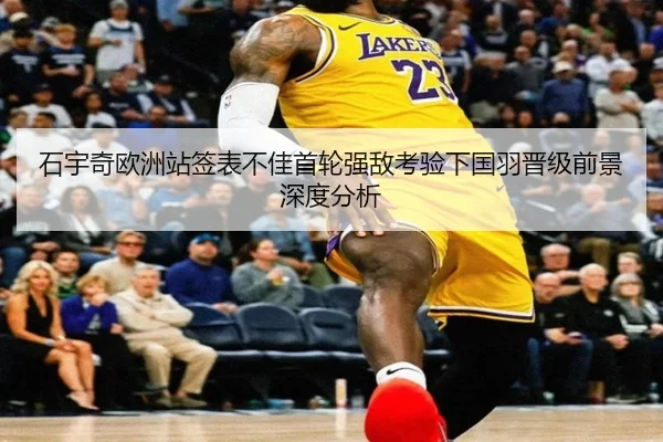 石宇奇欧洲站签表不佳首轮强敌考验下国羽晋级前景深度分析